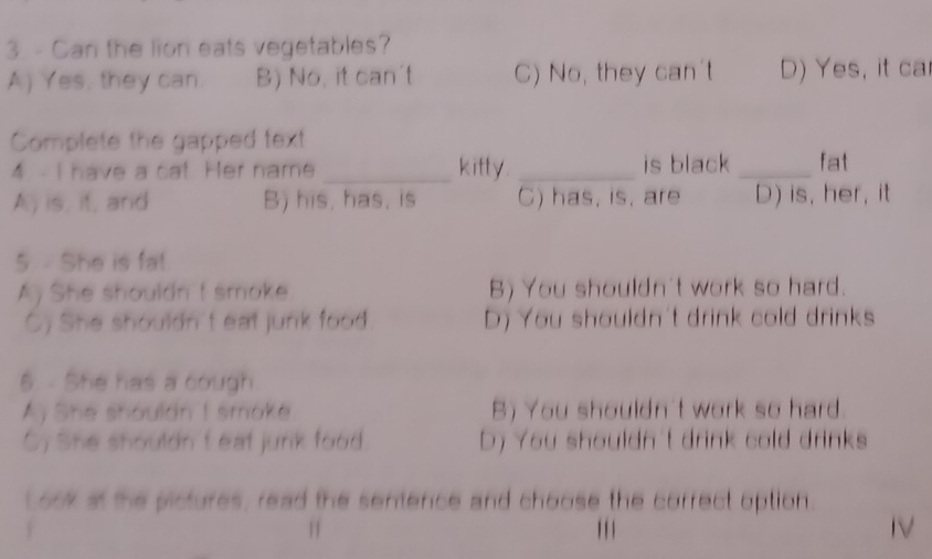 Can the lion eats vegetables?
A) Yes, they can B) No, it can't C) No, they can't D) Yes, it ca
Complete the gapped text
4 - I have a cat. Her name _kitty. _is black_ fat
A) is, if, and B) his, has, is C) has, is, are D) is, her, it
5 - She is fa!
A) She shouldn t smoke B) You shouldn't work so hard.
C) She shouldn't eat junk food D) You shouldn't drink cold drinks
5. - She has a cough
Ay She shouldn I smoke B) You shouldn't work so hard
C) She shouldn'f eat junk food. D) You shouldn't drink cold drinks
Look at the pictures, read the sentence and choose the correct option.
. ' ' 1 IV