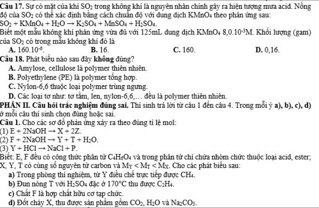 Sự có mặt của khí SO_2 trong không khí là nguyên nhân chính gây ra hiện tượng mưa acid. Nồng
độ của SO_2 có thể xác định bằng cách chuẩn độ với dung địch KMnO4 theo phản ứng sau:
SO_2+KMnO_4+H_2Oto K_2SO_4+MnSO_4+H_2SO_4.
Biết một mẫu không khí phản ứng vừa đủ với 125mL dung dịch KMnO4 8,0.10^(-3)M * Khổi lượng (gam)
của SO_2 có trong mẫu không khí đó là
A. 160.10^(-6). B. 16. C. 160. D. 0,16.
Câu 18. Phát biểu nào sau đây không đúng?
A. Amylose, cellulose là polymer thiên nhiên.
B. Polyethylene (PE) là polymer tổng hợp.
C. Nylon-6,6 thuộc loại polymer trùng ngưng.
D. Các loại tơ như: tơ tằm, len, nylon-6,6,... đều là polymer thiên nhiên.
PHÁN II. Câu hỏi trắc nghiệm đúng sai. Thí sinh trả lời từ câu 1 đến câu 4. Trong mỗi ý a), b), c), d)
ở mỗi câu thí sinh chọn đúng hoặc sai.
Câu 1. Cho các sơ đồ phản ứng xảy ra theo đúng tỉ lệ mol:
(1) E+2NaOHto X+2Z.
(2) F+2NaOHto Y+T+H_2O.
(3) Y+HClto NaCl+P.
Biểt: E, F đều có công thức phân tử C_4H_6O_4 và trong phân tử chỉ chứa nhóm chức thuộc loại acid, ester;
X, Y, T có cùng sổ nguyên tử carbon và M_Y : Cho các phát biêu sau:
a) Trong phòng thí nghiệm, từ Y điều chế trực tiếp được CH4.
b) Đun nóng T với H_2SO_4 đặc ở 170°C thu được C_2H_4.
c) Chất F là hợp chất hữu cơ tạp chức.
d) Đốt cháy X, thu được sản phẩm gồm CO_2,H_2O và Na_2CO_3.