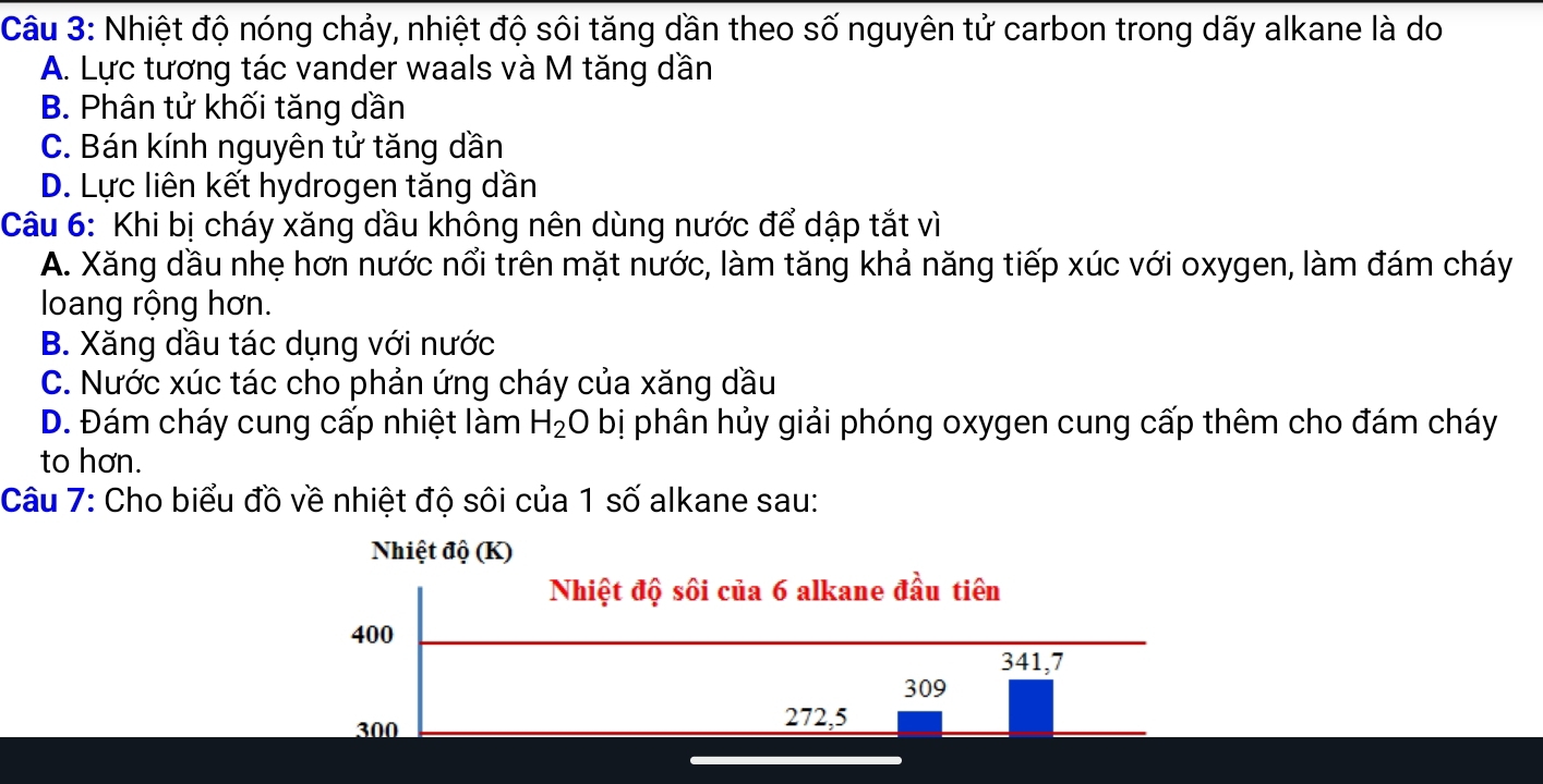 Nhiệt độ nóng chảy, nhiệt độ sôi tăng dần theo số nguyên tử carbon trong dãy alkane là do
A. Lực tương tác vander waals và M tăng dần
B. Phân tử khối tăng dần
C. Bán kính nguyên tử tăng dần
D. Lực liên kết hydrogen tăng dần
Câu 6: Khi bị cháy xăng dầu không nên dùng nước để dập tắt vì
A. Xăng dầu nhẹ hơn nước nổi trên mặt nước, làm tăng khả năng tiếp xúc với oxygen, làm đám cháy
loang rộng hơn.
B. Xăng dầu tác dụng với nước
C. Nước xúc tác cho phản ứng cháy của xăng dầu
D. Đám cháy cung cấp nhiệt làm H_2O bị phân hủy giải phóng oxygen cung cấp thêm cho đám cháy
to hơn.
Câu 7: Cho biểu đồ về nhiệt độ sôi của 1 số alkane sau: