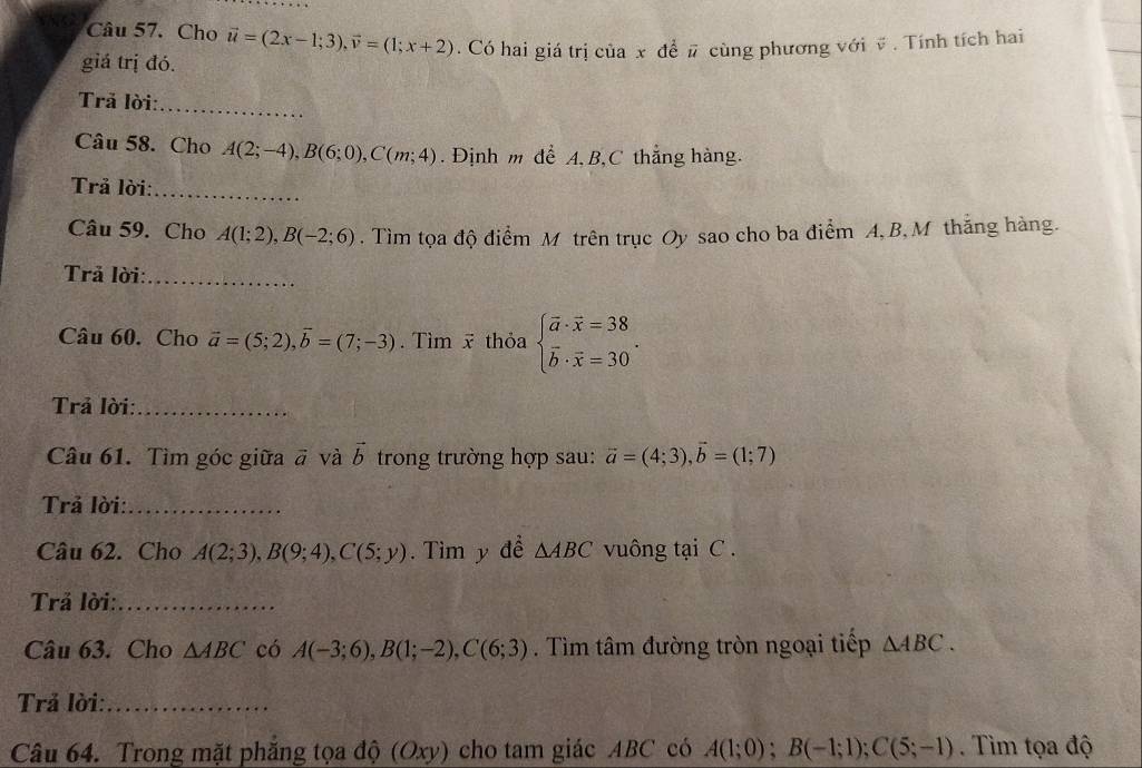 Cho vector u=(2x-1;3), vector v=(1;x+2)
giá trị đó. . Có hai giá trị của x để # cùng phương với v. Tính tích hai 
Trả lời:_ 
Câu 58. Cho A(2;-4), B(6;0), C(m;4). Định m để A, B, C thẳng hàng. 
_ 
Trả lời: 
Câu 59. Cho A(1;2), B(-2;6). Tìm tọa độ điểm M trên trục Oy sao cho ba điểm A, B, M thắng hàng. 
Trả lời:_ 
Câu 60. Cho vector a=(5;2), vector b=(7;-3). Tìm x thỏa beginarrayl vector a· vector x=38 vector b· vector x=30endarray.. 
Trả lời:_ 
Câu 61. Tìm góc giữa # và vector b trong trường hợp sau: vector a=(4;3), vector b=(1;7)
Trả lời:_ 
Câu 62. Cho A(2;3), B(9;4), C(5;y). Tìm y đề △ ABC vuông tại C. 
Trả lời:_ 
Câu 63. Cho △ ABC có A(-3;6), B(1;-2), C(6;3). Tìm tâm đường tròn ngoại tiếp △ ABC. 
Trả lời:_ 
Câu 64. Trong mặt phăng tọa độ (Oxy) cho tam giác ABC có A(1;0); B(-1;1); C(5;-1). Tìm tọa độ