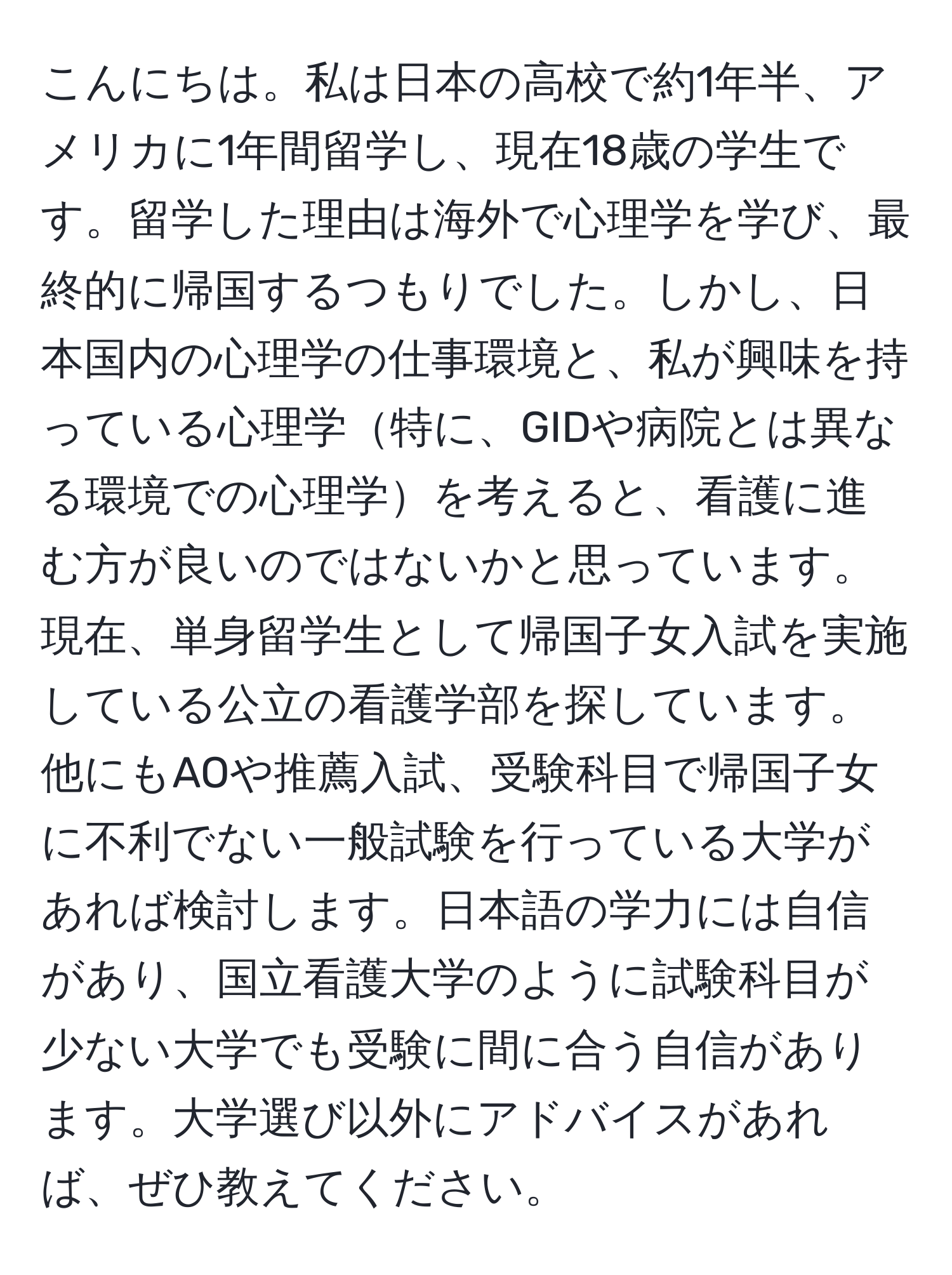 こんにちは。私は日本の高校で約1年半、アメリカに1年間留学し、現在18歳の学生です。留学した理由は海外で心理学を学び、最終的に帰国するつもりでした。しかし、日本国内の心理学の仕事環境と、私が興味を持っている心理学特に、GIDや病院とは異なる環境での心理学を考えると、看護に進む方が良いのではないかと思っています。現在、単身留学生として帰国子女入試を実施している公立の看護学部を探しています。他にもAOや推薦入試、受験科目で帰国子女に不利でない一般試験を行っている大学があれば検討します。日本語の学力には自信があり、国立看護大学のように試験科目が少ない大学でも受験に間に合う自信があります。大学選び以外にアドバイスがあれば、ぜひ教えてください。