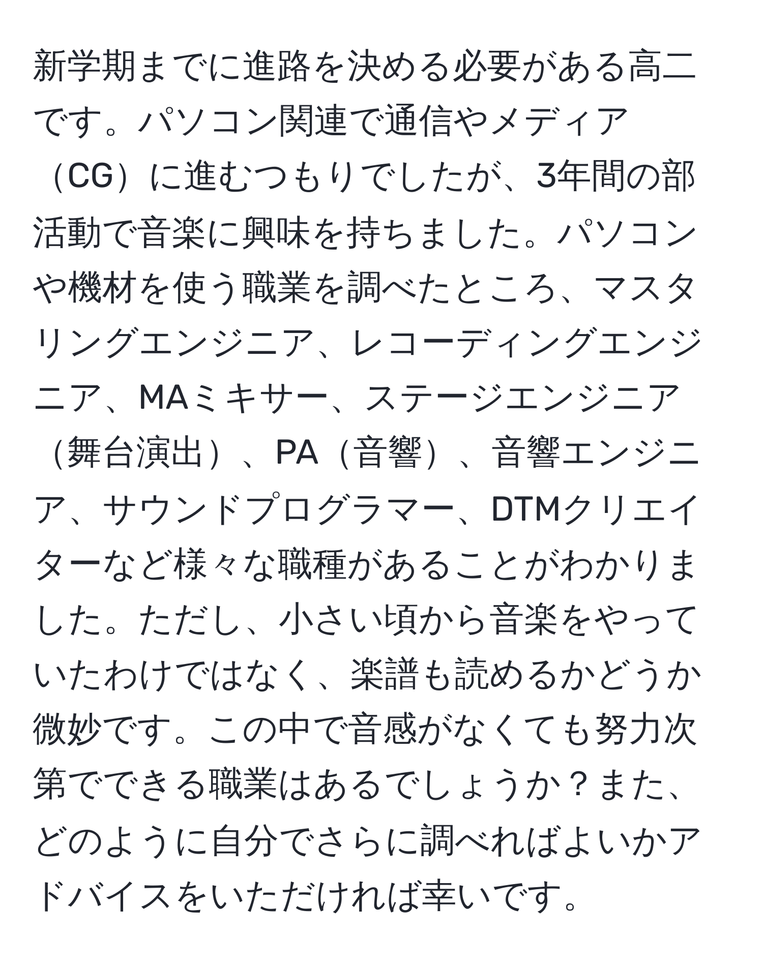 新学期までに進路を決める必要がある高二です。パソコン関連で通信やメディアCGに進むつもりでしたが、3年間の部活動で音楽に興味を持ちました。パソコンや機材を使う職業を調べたところ、マスタリングエンジニア、レコーディングエンジニア、MAミキサー、ステージエンジニア舞台演出、PA音響、音響エンジニア、サウンドプログラマー、DTMクリエイターなど様々な職種があることがわかりました。ただし、小さい頃から音楽をやっていたわけではなく、楽譜も読めるかどうか微妙です。この中で音感がなくても努力次第でできる職業はあるでしょうか？また、どのように自分でさらに調べればよいかアドバイスをいただければ幸いです。