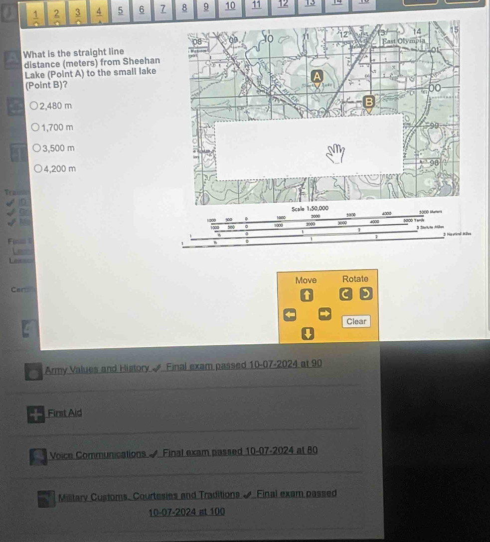  1/△   2 frac 3  4/4  5 6 8 9 10 11 12 13
What is the straight line 
distance (meters) from Sheehan 
Lake (Point A) to the small lake
(Point B)?
2,480 m
1,700 m
3,500 m
4,200 m
Traisic
1000 4000
1000 500 。 1000 2000 3000 4000 5000 Yards
1000 500 0 1000 200
2 Statute Mäe
0 3 Nautirol Måles
2
Fenm 
Lem
Lbics
Move Rotate
er
t C D
Clear

a Army Values and History Final exam passed 10-07-2024 at 90
First Aid
Voice Communications Final exam passed 10-07-2024 at 80
Military Customs. Courtesies and Traditions & Final exam passed
10-07-2024 at 100