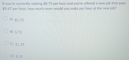 If you're currently making $8.75 per hour and you're offered a new job that pays
$9.47 per hour, how much more would you make per hour at the new job?
A) $1.72
B) $.72
C) $1.28
D) $.28