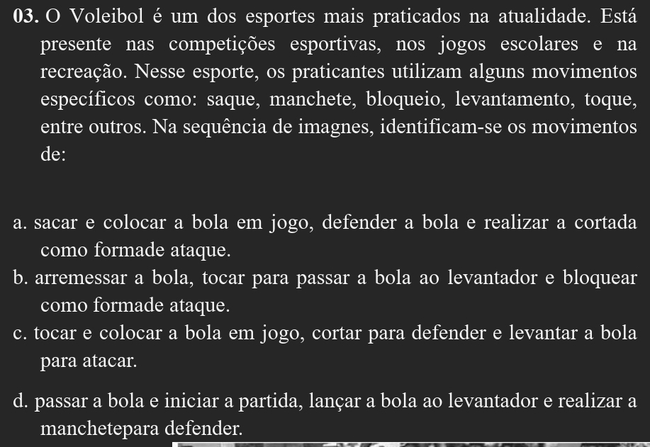 Voleibol éum dos esportes mais praticados na atualidade. Está
presente nas competições esportivas, nos jogos escolares e na
recreação. Nesse esporte, os praticantes utilizam alguns movimentos
específicos como: saque, manchete, bloqueio, levantamento, toque,
entre outros. Na sequência de imagnes, identificam-se os movimentos
de:
a. sacar e colocar a bola em jogo, defender a bola e realizar a cortada
como formade ataque.
b. arremessar a bola, tocar para passar a bola ao levantador e bloquear
como formade ataque.
c. tocar e colocar a bola em jogo, cortar para defender e levantar a bola
para atacar.
d. passar a bola e iniciar a partida, lançar a bola ao levantador e realizar a
manchetepara defender.