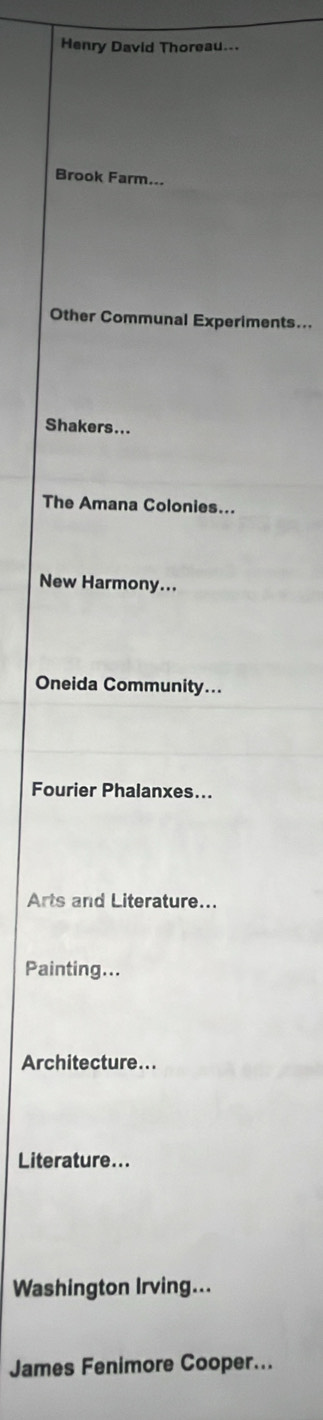 Henry David Thoreau... 
Brook Farm... 
Other Communal Experiments... 
Shakers... 
The Amana Colonies... 
New Harmony... 
Oneida Community... 
Fourier Phalanxes... 
Arts and Literature... 
Painting... 
Architecture... 
Literature... 
Washington Irving... 
James Fenimore Cooper...