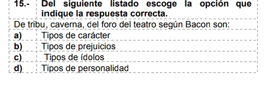 15.- Del siguiente listado escoge la opción que
indique la respuesta correcta.
De tribu, caverna, del foro del teatro según Bacon son:
a)___ Tipos de carácter
b) Tipos de prejuicios
c) ! Tipos de ídolos
d) Tipos de personalidad