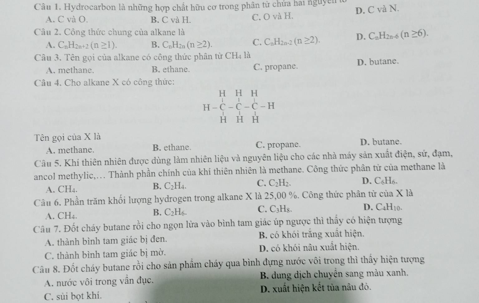 Hydrocarbon là những hợp chất hữu cơ trong phân tử chứa hai nguyên là
A. C và O. B. C và H.
C. O và H. D. C và N.
Câu 2. Công thức chung của alkane là
A. C_nH_2n+2(n≥ 1). B. C_nH_2n(n≥ 2).
C. C_nH_2n-2(n≥ 2).
D. C_nH_2n-6(n≥ 6).
Câu 3. Tên gọi của alkane có công thức phân từ CH_4 là
A. methane. B. ethane. C. propane. D. butane.
Câu 4. Cho alkane X có công thức:
H H H
H -C-C-C-H
H H H
Tên gọi của X là
A. methane. B. ethane. C. propane.
D. butane.
Câu 5. Khí thiên nhiên được dùng làm nhiên liệu và nguyên liệu cho các nhà máy sản xuất điện, sứ, đạm,
ancol methylic,... Thành phần chính của khí thiên nhiên là methane. Công thức phân tử của methane là
B.
A. CH4. C_2H_4. C. C_2H_2.
D. C₆H6.
Câu 6. Phần trăm khối lượng hydrogen trong alkane X là 25,00 %. Công thức phân từ của X là
A. CH4.
B. C_2H_6.
C. C_3H_8 D. C4H10.
Câu 7. Đốt cháy butane rồi cho ngọn lửa vào bình tam giác úp ngược thì thấy có hiện tượng
A. thành bình tam giác bị đen. B. có khói trắng xuất hiện.
C. thành bình tam giác bị mờ. D. có khói nâu xuất hiện.
Câu 8. Đốt cháy butane rồi cho sản phẩm cháy qua bình đựng nước vôi trong thì thấy hiện tượng
A. nước vôi trong vẫn đục. B. dung dịch chuyền sang màu xanh.
D. xuất hiện kết tủa nâu đỏ.
C. sùi bọt khí.