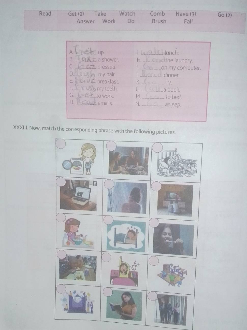 Read Get (2) Take Watch Comb Have (3) Go (2) 
Answer Work Do Brush Fall 
A C up. _lunch. 
| 
B._ a shower. H._ the laundry. 
C._ dressed. _on my computer. 
D._ my hair. 1._ dinner. 
E _breakfast. K._ TV. 
F._ my teeth. L _a book. 
G. _to work. M. _to bed. 
H. _emails. N. _asleep. 
XXXIII. Now, match the corresponding phrase with the fo