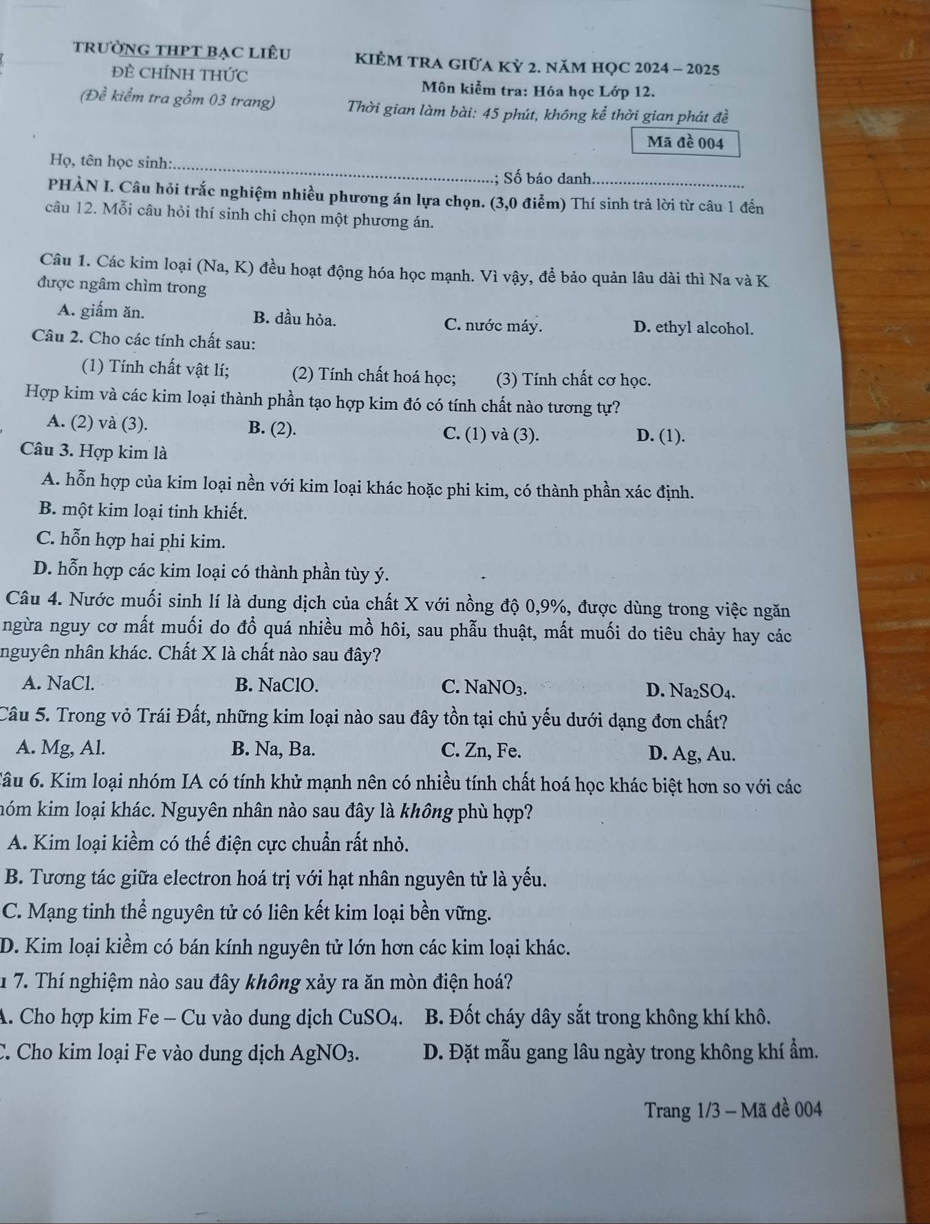 trưỜNG THPT BẠC Liêu KIÈM TRA GIỮA KỲ 2. năM HQC 2024 - 2025
ĐÊ CHÍNH THỨc  Môn kiểm tra: Hóa học Lớp 12.
(Đề kiểm tra gồm 03 trang)  Thời gian làm bài: 45 phút, không kể thời gian phát đề
Mã đề 004
Họ, tên học sinh: _; Số báo danh.
PHÀN I. Câu hỏi trắc nghiệm nhiều phương án lựa chọn. (3,0 điểm) Thí sinh trả lời từ câu 1 đến
câu 12. Mỗi câu hỏi thí sinh chi chọn một phương án.
Câu 1. Các kim loại (Na, K) đều hoạt động hóa học mạnh. Vì vậy, để bảo quản lâu dài thì Na và K
được ngâm chìm trong
A. giấm ăn. B. dầu hỏa. C. nước máy. D. ethyl alcohol.
Câu 2. Cho các tính chất sau:
(1) Tính chất vật lí; (2) Tính chất hoá học; (3) Tính chất cơ học.
Hợp kim và các kim loại thành phần tạo hợp kim đó có tính chất nào tương tự?
A. (2) và (3). B. (2). C. (1) và (3). D. (1).
Câu 3. Hợp kim là
A. hỗn hợp của kim loại nền với kim loại khác hoặc phi kim, có thành phần xác định.
B. một kim loại tinh khiết.
C. hỗn hợp hai phi kim.
D. hỗn hợp các kim loại có thành phần tùy ý.
Câu 4. Nước muối sinh lí là dung dịch của chất X với nồng độ 0,9%, được dùng trong việc ngăn
ngừa nguy cơ mất muối do đổ quá nhiều mồ hôi, sau phẫu thuật, mất muối do tiêu chảy hay các
nguyên nhân khác. Chất X là chất nào sau đây?
A. NaCl. B. NaClO. C. NaNO_3.
D. Na_2SO_4.
Câu 5. Trong vỏ Trái Đất, những kim loại nào sau đây tồn tại chủ yếu dưới dạng đơn chất?
A. Mg, Al. B. Na, Ba. C. Zn, Fe. D. Ag, Au.
6âu 6. Kim loại nhóm IA có tính khử mạnh nên có nhiều tính chất hoá học khác biệt hơn so với các
hóm kim loại khác. Nguyên nhân nào sau đây là không phù hợp?
A. Kim loại kiềm có thế điện cực chuẩn rất nhỏ.
B. Tương tác giữa electron hoá trị với hạt nhân nguyên tử là yếu.
C. Mạng tinh thể nguyên tử có liên kết kim loại bền vững.
D. Kim loại kiềm có bán kính nguyên tử lớn hơn các kim loại khác.
1 7. Thí nghiệm nào sau đây không xảy ra ăn mòn điện hoá?
A. Cho hợp kim Fe - Cu vào dung dịch CuSO_4. B. Đốt cháy dây sắt trong không khí khô.
C. Cho kim loại Fe vào dung dịch AgNO_3. D. Đặt mẫu gang lâu ngày trong không khí ẩm.
Trang 1/3 - Mã đề 004