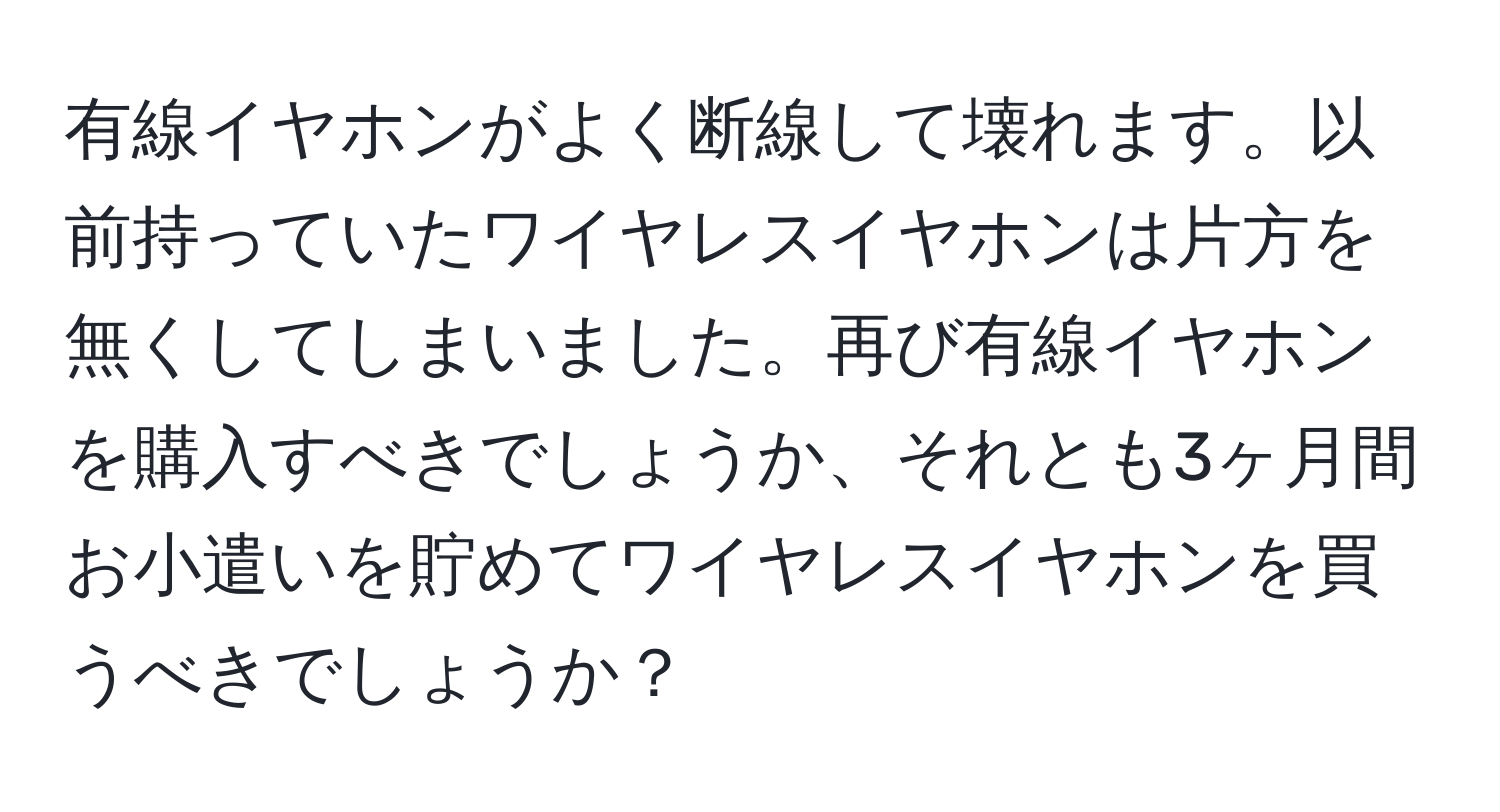 有線イヤホンがよく断線して壊れます。以前持っていたワイヤレスイヤホンは片方を無くしてしまいました。再び有線イヤホンを購入すべきでしょうか、それとも3ヶ月間お小遣いを貯めてワイヤレスイヤホンを買うべきでしょうか？