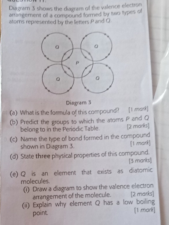 Diagram 3 shows the diagram of the valence electron 
arrangement of a compound formed by two types of 
atoms represented by the letters P and Q. 
(a) What is the formula of this compound? [1 mork] 
(b) Predict the groups to which the atoms P and Q
belong to in the Periodic Table. [2 marks] 
(c) Name the type of bond formed in the compound 
shown in Diagram 3. 
[1 mark] 
(d) State three physical properties of this compound. 
[3 marks] 
(e) Q is an element that exists as diatomic 
molecules. 
(i) Draw a diagram to show the valence electron 
arrangement of the molecule. [2 marks] 
(ii) Explain why element Q has a low boiling 
point [1 mark]