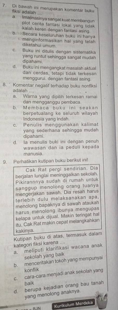 Di bawah ini merupakan komentar buku
fiksi adalah ....
a. Imajinasinya sangat kuat membangun
plot cerita fantasi lokal yang tidak 
kalah keren dengan fantasi asing.
beSecara keseluruhan buku ini hanya
menginformasikan hal yang telah 
diketahui umum.
c. Buku ini ditulis dengan sistematika
yang runtut sehingga sangat mudah
dipahami.
d. Buku ini mengangkat masalah aktual
dan cerdas, tetapi tidak terkesan
menggurui. dengan fantasi asing.
8.  Komentar negatif terhadap buku nonfiksi
adalah
a. Warna yang dipilih terkesan ramai
dan mengganggu pembaca.
b. Membaca buku ini seakan
berpetualang ke seluruh wilayah
Indonesia yang indah.
c. Penulis menggunakan kalimat
yang sederhana sehingga mudah
dipahami.
d. Ia menulis buki ini dengan penuh
wawasan dan ia peduli kepada
manusia.
9. Perhatikan kutipan buku berikut ini!
Cak Rat pergi sendirian. Dia
berjalan lunglai meninggalkan sekolah.
Pikirannnya sudah di rumah untuk
sanggup menolong orang tuanya
mengerjakan sawah. Dia resah harus
terlebih dulu melaksanakan apa,
menolong bapaknya di sawah ataukah
harus menolong ibunya mengupas
kelapa untuk dijual. Makin teringat hal
itu, Cak Rat makin cepat melangkahkan
kakinya.
Kutipan buku di atas, termasuk dalam
kategori fiksi karena ....
a. meliputi klarifikasi wacana anak
sekolah yang baik
b. menceritakan tokoh yang mempunyai
konflik
c. cara-cara menjadi anak sekolah yang
baik
d. berupa kejadian orang bau tanah
yang menolong anaknya.
- BIN
Kurikulum Merdeka