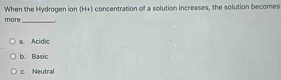 When the Hydrogen ion (H+) concentration of a solution increases, the solution becomes
more_
.
a. Acidic
b. Basic
c. Neutral