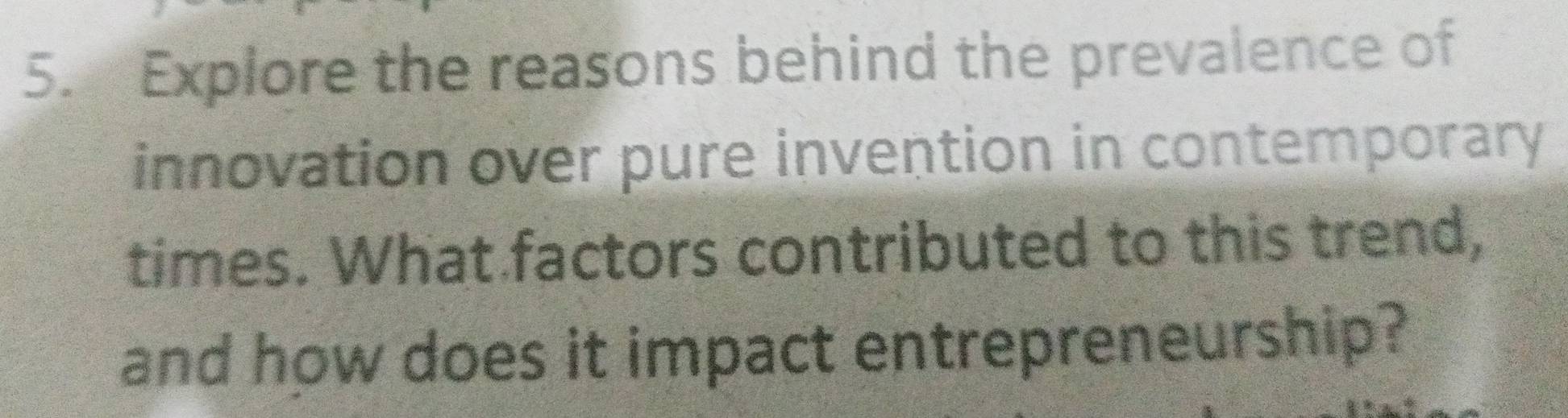 Explore the reasons behind the prevalence of 
innovation over pure invention in contemporary 
times. What factors contributed to this trend, 
and how does it impact entrepreneurship?