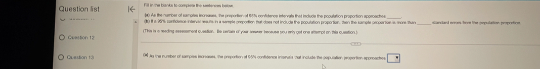 Question list Fill in the blanks to complete the sentences below. 
_ 
(a) As the number of samples increases, the proportion of 95% confidence intervals that include the population proportion approaches 
(b) If a 95% confidence interval results in a sample proportion that does not include the population proportion, then the sample proportion is more than_ standard errors from the population proportion. 
(This is a reading assessment question. Be certain of your answer because you only get one attempt on this question.) 
Question 12 
Question 13 (#) As the number of samples increases, the proportion of 95% confidence intervals that include the population proportion approaches r