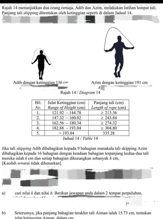 Rajah 14 menunjukkan dua orang remaja, Adib dan Azim, melakukan latihan lompat tali. 
Panjang tali skipping ditentukan oleh ketinggian seperti di dalam Jadual 14. 
Adib dengan ketinggian 136 cm Azim dengan ketinggian 191 cm
A. 
Rajah 14 / Diagram 14 
Jika tali skipping Adib dibahagikan kepada 9 bahagian manakala tali skipping Azim 
dibahagikan kepada 16 bahagian dengan keadaan bahagian terpanjang kedua-dua tali 
mereka ialah k cm dan setiap bahagian dikurangkan sebanyak ½ cm, 
[Kaedah senarai tidak dibenarkan] 
a) cari nilai k dan nilai ½. Berikan jawapan anda dalam 2 tempat perpuluhan,
14
b) Seterusnya, jika panjang bahagian terakhir tali Aiman ialah 15.73 cm, tentukan 
julät ketinggian Äiman. dalam cm