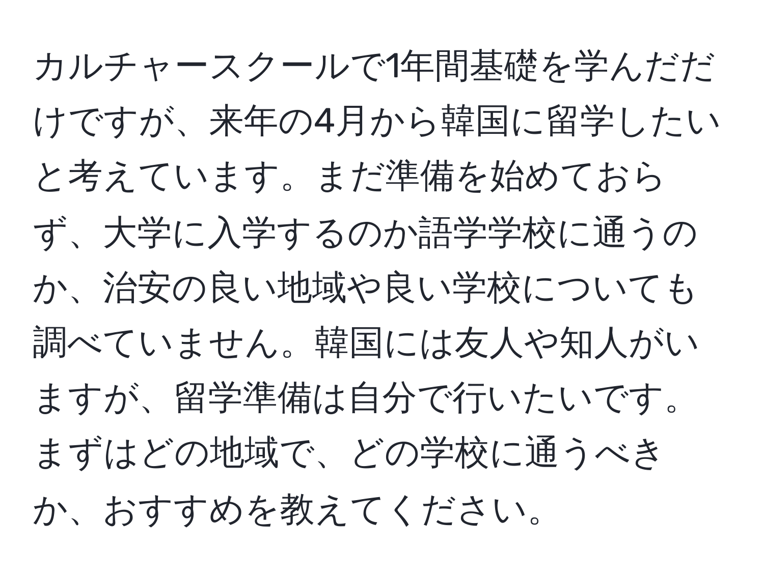 カルチャースクールで1年間基礎を学んだだけですが、来年の4月から韓国に留学したいと考えています。まだ準備を始めておらず、大学に入学するのか語学学校に通うのか、治安の良い地域や良い学校についても調べていません。韓国には友人や知人がいますが、留学準備は自分で行いたいです。まずはどの地域で、どの学校に通うべきか、おすすめを教えてください。