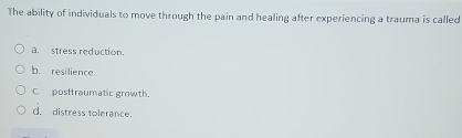 The ability of individuals to move through the pain and healing after experiencing a trauma is called
a. stress reduction.
b. resilience.
C. posttraumatic growth.
d. distress tolerance.