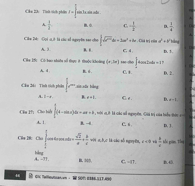 Tính tích phân I=∈tlimits _0^((frac π)4)sin 3x.sin xdx. ngu
A.
B. 0. C.
A.  1/2 . - 1/2 . D.  1/4 . : Diệ
A.
Câu 24: Gọi a,b là các số nguyên sao cho ∈tlimits _0^(2sqrt(e^x+2))dx=2ae^2+be. Giá trị của a^2+b^2 bàng
: Dị
A. 3. B. 8 . C. 4 . D. 5 .
A.
Câu 25: Có bao nhiêu số thực 6 thuộc khoảng (π ;3π ) sao cho ∈tlimits _(π)^b4cos 2xdx=1 ?
: Diệ
A. 4 . B. 6 . C. 8 . D. 2 . tha
A.
Câu 26: Tính tích phân ∈tlimits _0^((frac π)2)e^(cos x).sin xdx bằng:
Di
đư
A. 1-e. B. e+1. C. e . D. e-1. A.
Tin
Câu 27: Cho biết ∈tlimits _0^((frac π)2)(4-sin x)dx=aπ +b , với a, b là các số nguyên. Giá trị của biểu thức a+ họi
A. 1. B. −4 . C. 6 . D. 3 . A.
Mộ
Câu 28: Cho ∈tlimits _ π /6 ^ π /4 cos 4xcos xdx= sqrt(2)/a + b/c  với a,b,c là các số nguyên, c<0</tex> và  b/c  tối giản. Tổng dōn
□ 
bằng điễ
A. −77. B. 103. C. -17 . D. 43.
44 GV. Tailieutoan.vn - SĐT: 0386.117.490