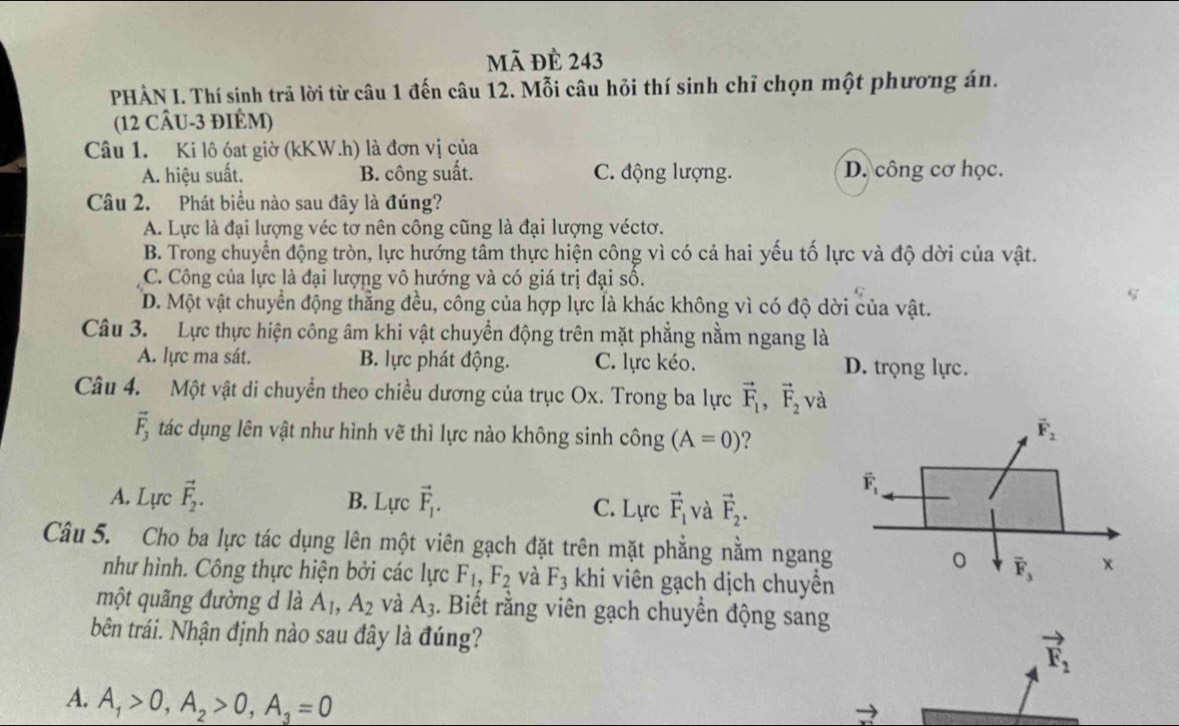 mã đè 243
PHẢN I. Thí sinh trã lời từ câu 1 đến câu 12. Mỗi câu hỏi thí sinh chỉ chọn một phương án.
(12 CÂU-3 ĐIÉM)
Câu 1. Ki lô óat giờ (kKW.h) là đơn vị của
A. hiệu suất. B. công suất. C. động lượng. D. công cơ học.
Câu 2. Phát biểu nào sau đây là đúng?
A. Lực là đại lượng véc tơ nên công cũng là đại lượng véctơ.
B. Trong chuyển động tròn, lực hướng tâm thực hiện công vì có cả hai yếu tố lực và độ dời của vật.
C. Công của lực là đại lượng vô hướng và có giá trị đại số.
D. Một vật chuyển động thẳng đều, công của hợp lực là khác không vì có độ dời của vật.
Câu 3. Lực thực hiện công âm khi vật chuyển động trên mặt phẳng nằm ngang là
A. lực ma sát. B. lực phát động. C. lực kéo. D. trọng lực.
Câu 4. Một vật di chuyển theo chiều dương của trục Ox. Trong ba lực vector F_1,vector F_2v
vector F_3 tác dụng lên vật như hình vẽ thì lực nào không sinh công (A=0) ?
A. Lực vector F_2. B. Lực vector F_1. C. Lực vector F_1 và vector F_2.
Câu 5. Cho ba lực tác dụng lên một viên gạch đặt trên mặt phẳng nằm ngang
như hình. Công thực hiện bởi các lực F_1,F_2 và F_3 khi viên gạch dịch chuyền
một quãng đường d là A_1,A_2 và A_3. Biết rằng viên gạch chuyển động sang
bên trái. Nhận định nào sau đây là đúng?
vector F_2
A. A_1>0,A_2>0,A_3=0