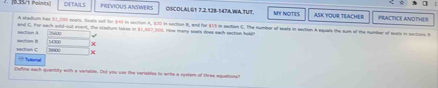 DETAILS PREVIOUS ANSWERS OSCOLALG1 7.2.128-147A.WA.TUT. MY NOTES ASK YOUR TEACHER PRACTICE ANOTHER 
A stadium has 51,200 seats. Seats sell for $40 in section A, $30 in section B, and for $15 in section C. The number of seats in section A equals the sum of the number of seats in sections B
and C. For each sold-out event, the stadium takes in $1,607,500. How many seats does each section hold? 
section A 25600
section B 14300
section C 39900 x 
] Tutorial 
Define each quantity with a variable. Did you use the variables to write a system of three equations?