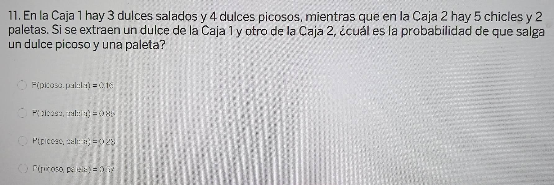 En la Caja 1 hay 3 dulces salados y 4 dulces picosos, mientras que en la Caja 2 hay 5 chicles y 2
paletas. Si se extraen un dulce de la Caja 1 y otro de la Caja 2, ¿cuál es la probabilidad de que salga
un dulce picoso y una paleta?
P(picos o,paleta): =0.16
P(picos o,paleta)=0.85
P(picos o,paleta)=0.28
P(picos o,paleta)=0.57