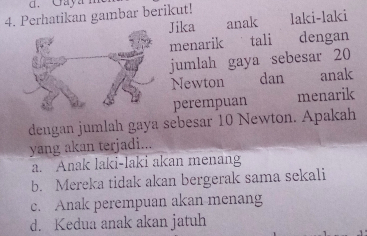 Gayan
4. Perhatikan gambar berikut!
Jika anak laki-laki
menarik tali dengan
jumlah gaya sebesar 20
Newton dan anak
perempuan menarik
dengan jumlah gaya sebesar 10 Newton. Apakah
yang akan terjadi...
a. Anak laki-laki akan menang
b. Mereka tidak akan bergerak sama sekali
c. Anak perempuan akan menang
d. Kedua anak akan jatuh