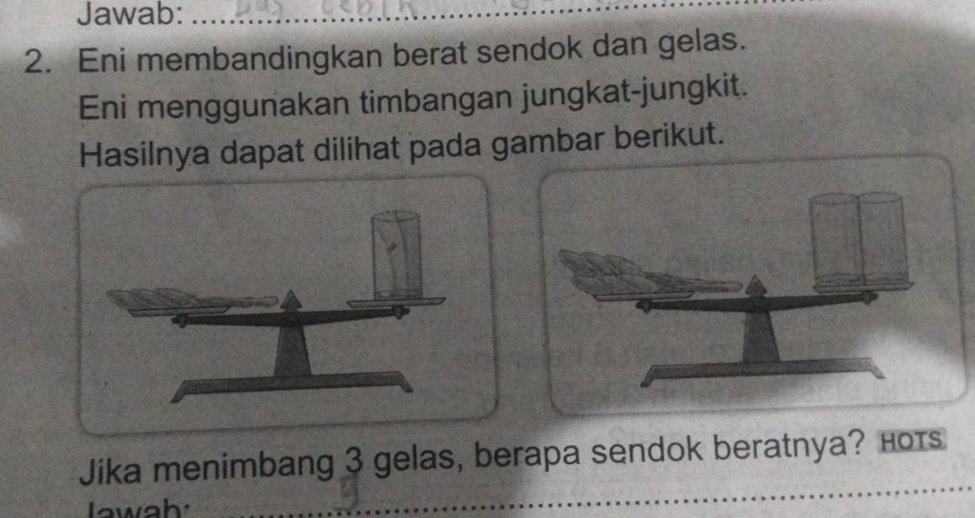 Jawab:_ 
2. Eni membandingkan berat sendok dan gelas. 
Eni menggunakan timbangan jungkat-jungkit. 
Hasilnya dapat dilihat pada gambar berikut. 
_ 
Jika menimbang 3 gelas, berapa sendok beratnya? ноts 
Iawah