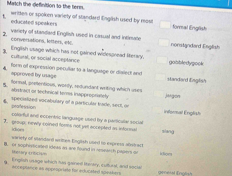 Match the definition to the term.
1. written or spoken variety of standard English used by most
educated speakers
formal English
2. variety of standard English used in casual and intimate
conversations, letters, etc.
nonstandard English
3. English usage which has not gained widespread literary,
cultural, or social acceptance gobbledygook
4. form of expression peculiar to a language or dialect and
approved by usage
standard English
5. formal, pretentious, wordy, redundant writing which uses
abstract or technical terms inappropriately jargon
6. specialized vocabulary of a particular trade, sect, or
profession
informal English
colorful and eccentric language used by a particular social
7. group; newly coined forms not yet accepted as informal siang
idiom
variety of standard written English used to express abstract
8. or sophisticated ideas as are found in research papers or idiom
literary criticism
9. English usage which has gained literary, cultural, and social
acceptance as appropriate for educated speakers general English