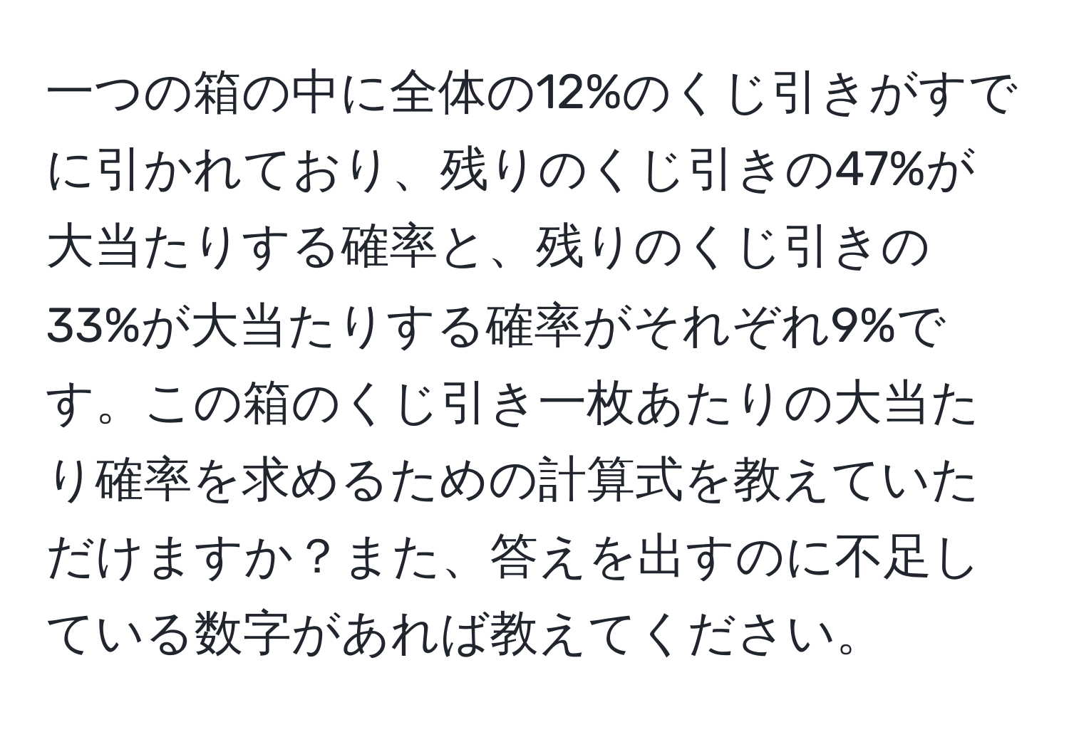 一つの箱の中に全体の12%のくじ引きがすでに引かれており、残りのくじ引きの47%が大当たりする確率と、残りのくじ引きの33%が大当たりする確率がそれぞれ9%です。この箱のくじ引き一枚あたりの大当たり確率を求めるための計算式を教えていただけますか？また、答えを出すのに不足している数字があれば教えてください。