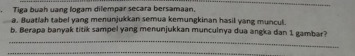 Tiga buah uang logam dilempar secara bersamaan. 
a. Buatlah tabel yang menunjukkan semua kemungkinan hasil yang muncul. 
_ 
b. Berapa banyak titik sampel yang menunjukkan munculnya dua angka dan 1 gambar? 
_