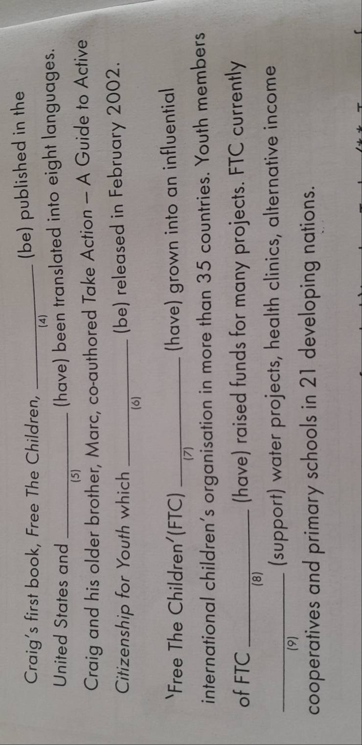 Craig's first book, Free The Children,_ 
(be) published in the 
(4) 
United States and_ 
(have) been translated into eight languages. 
(5) 
Craig and his older brother, Marc, co-authored Take Action — A Guide to Active 
Citizenship for Youth which_ 
(be) released in February 2002. 
(6) 
‘Free The Children'(FTC) _(have) grown into an influential 
(7) 
international children's organisation in more than 35 countries. Youth members 
of FTC _(have) raised funds for many projects. FTC currently 
(8) 
_(support) water projects, health clinics, alternative income 
(9) 
cooperatives and primary schools in 21 developing nations.