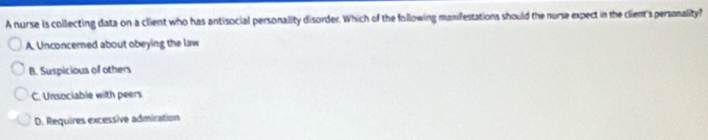 A nurse is collecting data on a client who has antisocial personality disorder. Which of the following manifestations should the nurse expect in the client's personality?
A. Unconcerned about obeying the law
B. Suspicious of others
C. Unsociable with peers
D. Requires excessive admiration