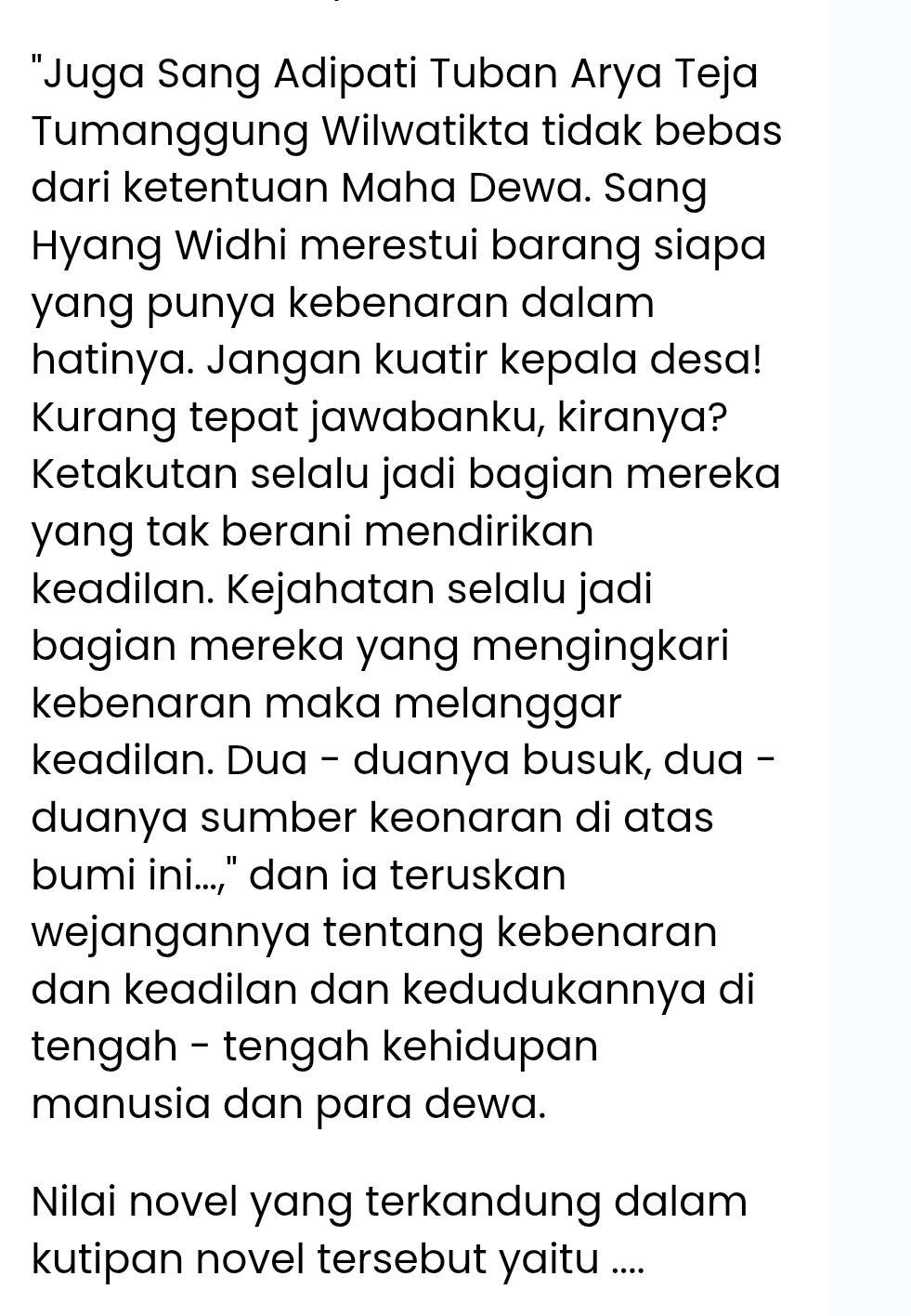 "Juga Sang Adipati Tuban Arya Teja 
Tumanggung Wilwatikta tidak bebas 
dari ketentuan Maha Dewa. Sang 
Hyang Widhi merestui barang siapa 
yang punya kebenaran dalam 
hatinya. Jangan kuatir kepala desa! 
Kurang tepat jawabanku, kiranya? 
Ketakutan selalu jadi bagian mereka 
yang tak berani mendirikan 
keadilan. Kejahatan selalu jadi 
bagian mereka yang mengingkari 
kebenaran maka melanggar 
keadilan. Dua - duanya busuk, dua - 
duanya sumber keonaran di atas 
bumi ini...," dan ia teruskan 
wejangannya tentang kebenaran 
dan keadilan dan kedudukannya di 
tengah - tengah kehidupan 
manusia dan para dewa. 
Nilai novel yang terkandung dalam 
kutipan novel tersebut yaitu ....