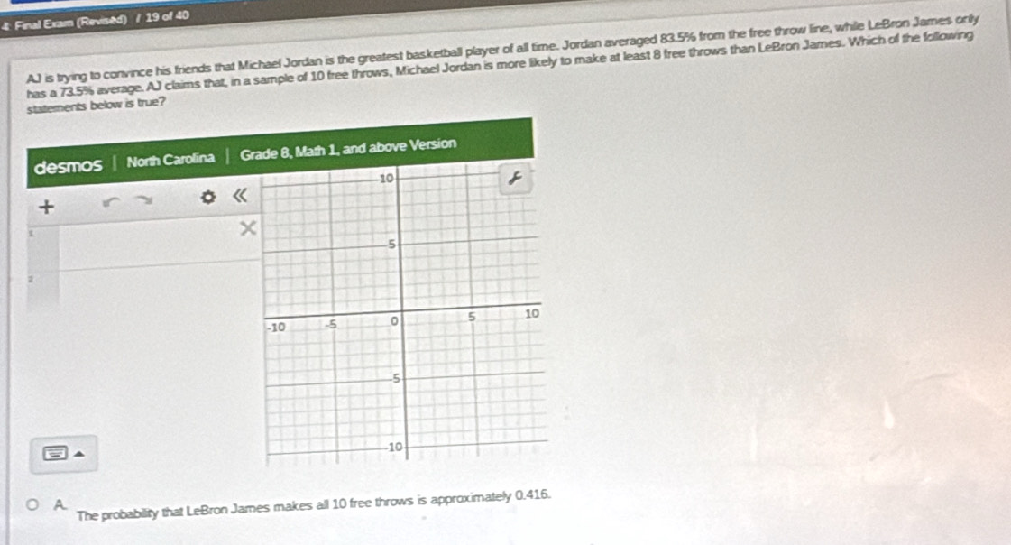 4: Final Exam (Revised) / 19 of 40
AJ is trying to convince his friends that Michael Jordan is the greatest basketball player of all time. Jordan averaged 83.5% from the free throw line, while LeBron James onily
has a 73.5% average. AJ claims that, in a sample of 10 free throws, Michael Jordan is more likely to make at least 8 free throws than LeBron James. Which of the following
statements below is true?
desmos North Carolina Grade 8, Math 1, and above Version
+
2
▲
A
The probability that LeBron James makes all 10 free throws is approximately 0.416.