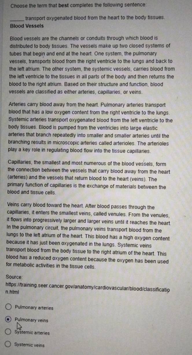 Choose the term that best completes the following sentence: 
_transport oxygenated blood from the heart to the body tissues. 
Blood Vessels 
Blood vessels are the channels or conduits through which blood is 
distributed to body tissues. The vessels make up two closed systems of 
tubes that begin and end at the heart. One system, the pulmonary 
vessels, transports blood from the right ventricle to the lungs and back to 
the left atrium. The other system, the systemic vessels, carries blood from 
the left ventricle to the tissues in all parts of the body and then returns the 
blood to the right atrium. Based on their structure and function, blood 
vessels are classified as either arteries, capillaries, or veins. 
Arteries carry blood away from the heart. Pulmonary arteries transport 
blood that has a low oxygen content from the right ventricle to the lungs. 
Systemic arteries transport oxygenated blood from the left ventricle to the 
body tissues. Blood is pumped from the ventricles into large elastic 
arteries that branch repeatedly into smaller and smaller arteries until the 
branching results in microscopic arteries called arterioles. The arterioles 
play a key role in regulating blood flow into the tissue capillaries. 
Capillaries, the smallest and most numerous of the blood vessels, form 
the connection between the vessels that carry blood away from the heart 
(arteries) and the vessels that return blood to the heart (veins). The 
primary function of capillaries is the exchange of materials between the 
blood and tissue cells. 
Veins carry blood toward the heart. After blood passes through the 
capillaries, it enters the smallest veins, called venules. From the venules, 
it flows into progressively larger and larger veins until it reaches the heart. 
In the pulmonary circuit, the pulmonary veins transport blood from the 
lungs to the left atrium of the heart. This blood has a high oxygen content 
because it has just been oxygenated in the lungs. Systemic veins 
transport blood from the body tissue to the right atrium of the heart. This 
blood has a reduced oxygen content because the oxygen has been used 
for metabolic activities in the tissue cells. 
Source: 
https://training.seer.cancer.gov/anatomy/cardiovascular/blood/classificatio 
n.html 
Pulmonary arteries 
Pulmonary veins 
Systemic arteries 
Systemic veins