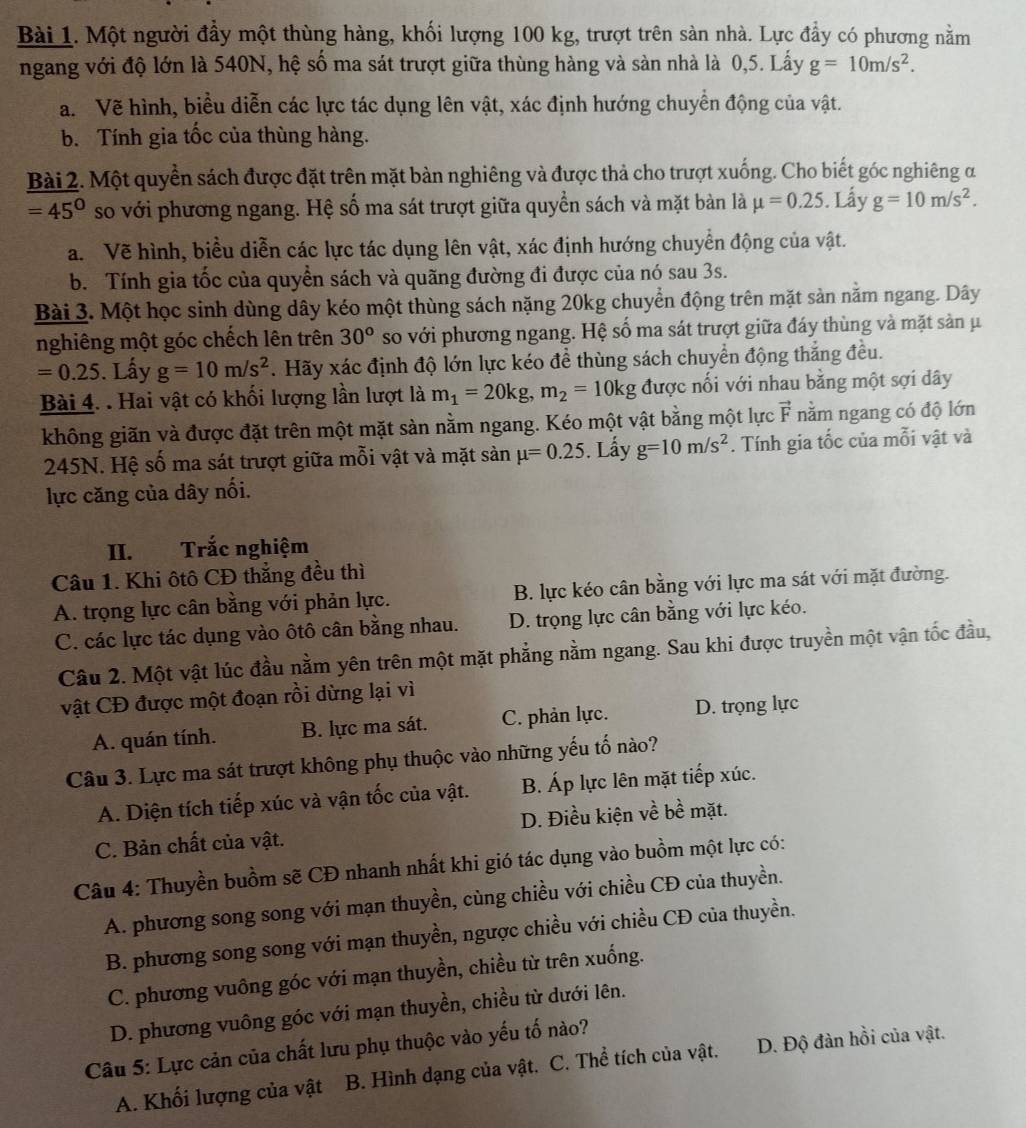 Một người đầy một thùng hàng, khối lượng 100 kg, trượt trên sản nhà. Lực đầy có phương nằm
ngang với độ lớn là 540N, hệ số ma sát trượt giữa thùng hàng và sàn nhà là 0,5. Lấy g=10m/s^2.
a.  Về hình, biểu diễn các lực tác dụng lên vật, xác định hướng chuyển động của vật.
b. Tính gia tốc của thùng hàng.
Bài 2. Một quyền sách được đặt trên mặt bàn nghiêng và được thả cho trượt xuống. Cho biết góc nghiêng α
=45° so với phương ngang. Hệ số ma sát trượt giữa quyền sách và mặt bàn là mu =0.25. Lấy g=10m/s^2.
a.Về hình, biểu diễn các lực tác dụng lên vật, xác định hướng chuyển động của vật.
b. Tính gia tốc của quyền sách và quãng đường đi được của nó sau 3s.
Bài 3. Một học sinh dùng dây kéo một thùng sách nặng 20kg chuyển động trên mặt sản nằm ngang. Dây
nghiêng một góc chếch lên trên 30^o so với phương ngang. Hệ số ma sát trượt giữa đáy thùng và mặt sản μ
=0.25. Lấy g=10m/s^2 *. Hãy xác định độ lớn lực kéo để thùng sách chuyển động thắng đều.
Bài 4. . Hai vật có khối lượng lần lượt là m_1=20kg,m_2=10kg được nổi với nhau bằng một sợi dây
không giãn và được đặt trên một mặt sàn nằm ngang. Kéo một vật bằng một lực vector F nằm ngang có độ lớn
245N. Hệ số ma sát trượt giữa mỗi vật và mặt sản mu =0.25. Lấy g=10m/s^2. Tính gia tốc của mỗi vật và
lực căng của dây nối.
II. Trắc nghiệm
Câu 1. Khi ôtô CĐ thắng đều thì
A. trọng lực cân bằng với phản lực. B. lực kéo cân bằng với lực ma sát với mặt đường.
C. các lực tác dụng vào ôtô cân bằng nhau. D. trọng lực cân bằng với lực kéo.
Câu 2. Một vật lúc đầu nằm yên trên một mặt phẳng nằm ngang. Sau khi được truyền một vận tốc đầu,
vật CĐ được một đoạn rồi dừng lại vì
A. quán tính. B. lực ma sát. C. phản lực. D. trọng lực
Câu 3. Lực ma sát trượt không phụ thuộc vào những yếu tố nào?
A. Diện tích tiếp xúc và vận tốc của vật. B. Áp lực lên mặt tiếp xúc.
C. Bản chất của vật. D. Điều kiện về bề mặt.
Câu 4: Thuyền buồm sẽ CĐ nhanh nhất khi gió tác dụng vào buồm một lực có:
A. phương song song với mạn thuyền, cùng chiều với chiều CĐ của thuyền.
B. phương song song với mạn thuyền, ngược chiều với chiều CĐ của thuyền.
C. phương vuông góc với mạn thuyền, chiều từ trên xuống.
D. phương vuông góc với mạn thuyền, chiều từ dưới lên.
Câu 5: Lực cản của chất lưu phụ thuộc vào yếu tố nào?
A. Khối lượng của vật B. Hình dạng của vật. C. Thể tích của vật. D. Độ đàn hồi của vật.