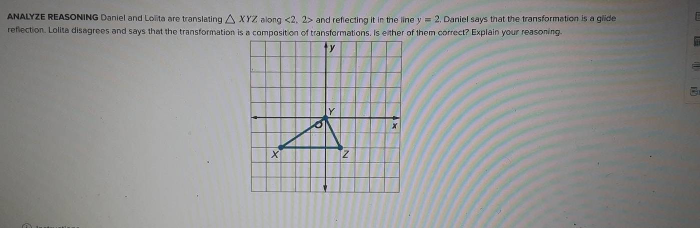 ANALYZE REASONING Daniel and Lolita are translating △ XYZ along <2</tex> 2> and reflecting it in the line y=2. Daniel says that the transformation is a glide 
reflection. Lolita disagrees and says that the transformation is a composition of transformations. Is either of them correct? Explain your reasoning.