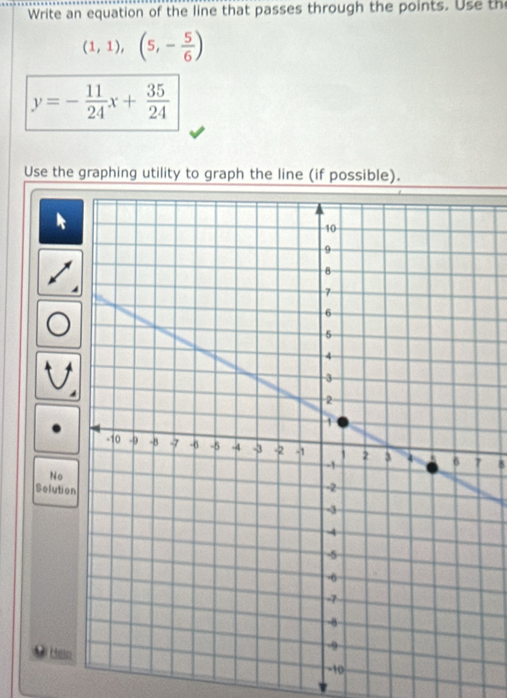 Write an equation of the line that passes through the points. Use the
(1,1),(5,- 5/6 )
y=- 11/24 x+ 35/24 
Use the graphing utility to graph the line (if possible). 
8 
No 
Solution 
Hein