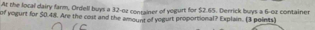 At the local dairy farm, Ordell buys a 32-oz container of yogurt for $2.65. Derrick buys a 6-oz container 
of yogurt for $0.48. Are the cost and the amount of yogurt proportional? Explain. (3 points)