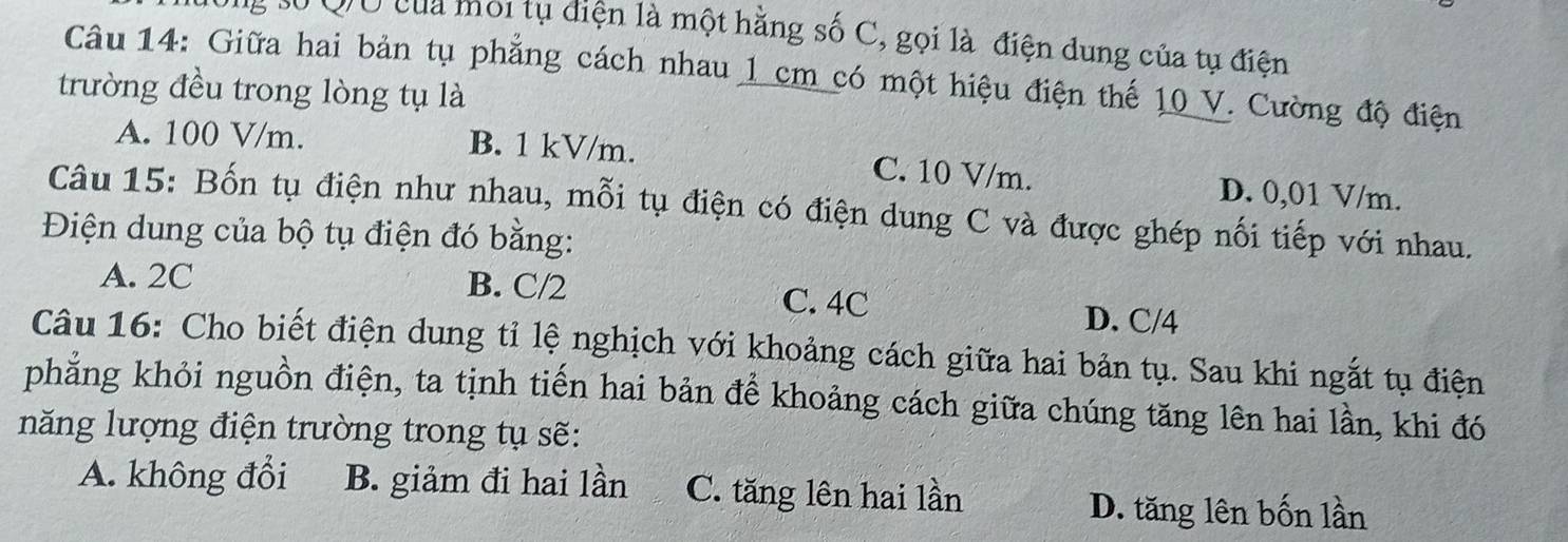 số Qờ của môi tụ điện là một hằng số C, gọi là điện dung của tụ điện
Câu 14: Giữa hai bản tụ phẳng cách nhau 1 cm có một hiệu điện thế 10 V. Cường độ điện
trường đều trong lòng tụ là
A. 100 V/m. B. 1 kV/m. C. 10 V/m. D. 0,01 V/m.
Câu 15: Bốn tụ điện như nhau, mỗi tụ điện có điện dung C và được ghép nối tiếp với nhau.
Điện dung của bộ tụ điện đó bằng:
A. 2C B. C/2 C. 4C
D. C/4
Câu 16: Cho biết điện dung tỉ lệ nghịch với khoảng cách giữa hai bản tụ. Sau khi ngắt tụ điện
phẳng khỏi nguồn điện, ta tịnh tiến hai bản để khoảng cách giữa chúng tăng lên hai lần, khi đó
năng lượng điện trường trong tụ sẽ:
A. không đổi B. giảm đi hai lần C. tăng lên hai lần D. tăng lên bốn lần