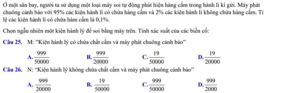 Ở một sân bay, người ta sử dụng một loại máy soi tự động phát hiện hàng cẩm trong hành lí kí gửi. Máy phát
chuông cảnh báo với 95% các kiện hành lí có chứa hàng cẩm và 2% các kiện hành lí không chứa hàng cẩm. Ti
lệ các kiện hành lí có chứa hàm cẩm là 0, 1%.
Chọn ngẫu nhiên một kiện hành lý để soi bằng máy trên. Tính xác suất của các biển cố:
Câu 25. M: ''Kiện hành lý có chứa chất cẩm và máy phát chuông cảnh báo''
A.  999/50000   999/20000   19/50000   19/20000 
B.
C.
D.
Câu 26. N: “Kiện hành lý không chứa chất cẩm và máy phát chuông cảnh báo”
A.  999/20000   19/50000   999/50000   999/2000 
B.
C.
D.