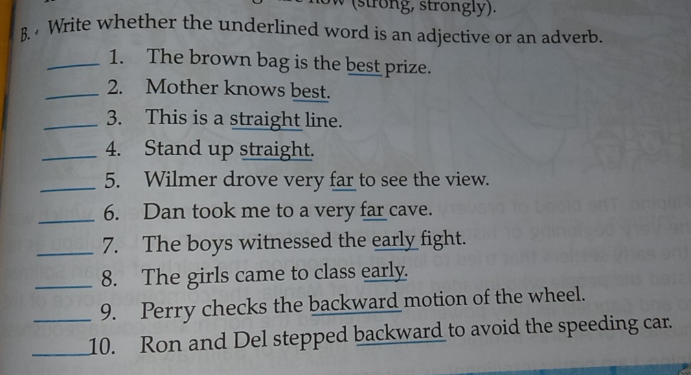 (strong, strongly). 
B. Write whether the underlined word is an adjective or an adverb. 
_1. The brown bag is the best prize. 
_2. Mother knows best. 
_3. This is a straight line. 
_4. Stand up straight. 
_5. Wilmer drove very far to see the view. 
_6. Dan took me to a very far cave. 
_7. The boys witnessed the early fight. 
_8. The girls came to class early. 
_9. Perry checks the backward motion of the wheel. 
_10. Ron and Del stepped backward to avoid the speeding car.