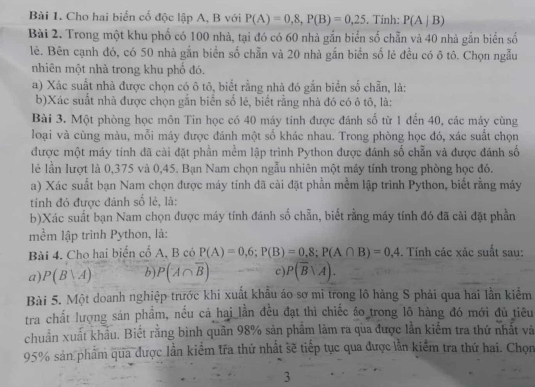 Cho hai biển cố độc lập A, B với P(A)=0,8,P(B)=0,25. Tính: P(A|B)
Bài 2. Trong một khu phố có 100 nhà, tại đó có 60 nhà gắn biển số chẵn và 40 nhà gắn biển số
lẻ. Bên cạnh đó, có 50 nhà gắn biển số chẵn và 20 nhà gắn biển số lẻ đều có ô tô. Chọn ngẫu
nhiên một nhà trong khu phố đó.
a) Xác suất nhà được chọn có ô tô, biết rằng nhà đó gắn biển số chẵn, là:
b)Xác suất nhà được chọn gắn biển số lẻ, biết rằng nhà đó có ô tô, là:
Bài 3. Một phòng học môn Tin học có 40 máy tính được đánh số từ 1 đến 40, các máy cùng
loại và cùng màu, mỗi máy được đánh một số khác nhau. Trong phòng học đó, xác suất chọn
được một máy tính đã cài đặt phần mềm lập trình Python được đánh số chẵn và được đánh số
lẻ lần lượt là 0,375 và 0,45. Bạn Nam chọn ngẫu nhiên một máy tính trong phòng học đó.
a) Xác suất bạn Nam chọn được máy tính đã cài đặt phần mềm lập trình Python, biết rằng máy
tính đó được đánh số lẻ, là:
b)Xác suất bạn Nam chọn được máy tính đánh số chẵn, biết rằng máy tính đó đã cài đặt phần
mềm lập trình Python, là:
Bài 4. Cho hai biến cố A, B có P(A)=0,6;P(B)=0,8;P(A∩ B)=0,4. Tính các xác suất sau:
c)
a) P(B|A) b) P(A∩ overline B) P(overline B|overline A).
Bài 5. Một doanh nghiệp trước khi xuất khẩu áo sơ mi trong lô hàng S phải qua hai lần kiểm
tra chất lượng sản phẩm, nếu cả hai lần đều đạt thì chiếc áo trong lô hàng đó mới đủ tiêu
chuẩn xuất khẩu. Biết rằng bình quân 98% sản phẩm làm ra qua được lần kiểm tra thứ nhất và
95% sản phẩm qua được lần kiểm tra thứ nhất sẽ tiếp tục qua được lần kiểm tra thứ hai. Chọn
3