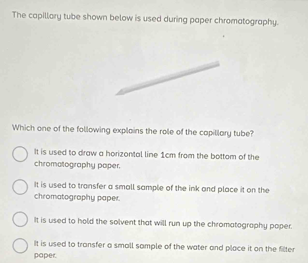 The capillary tube shown below is used during paper chromatography.
Which one of the following explains the role of the capillary tube?
It is used to draw a horizontal line 1cm from the bottom of the
chromatography paper.
It is used to transfer a small sample of the ink and place it on the
chromatography paper.
It is used to hold the solvent that will run up the chromatography paper.
It is used to transfer a small sample of the water and place it on the filter
paper.