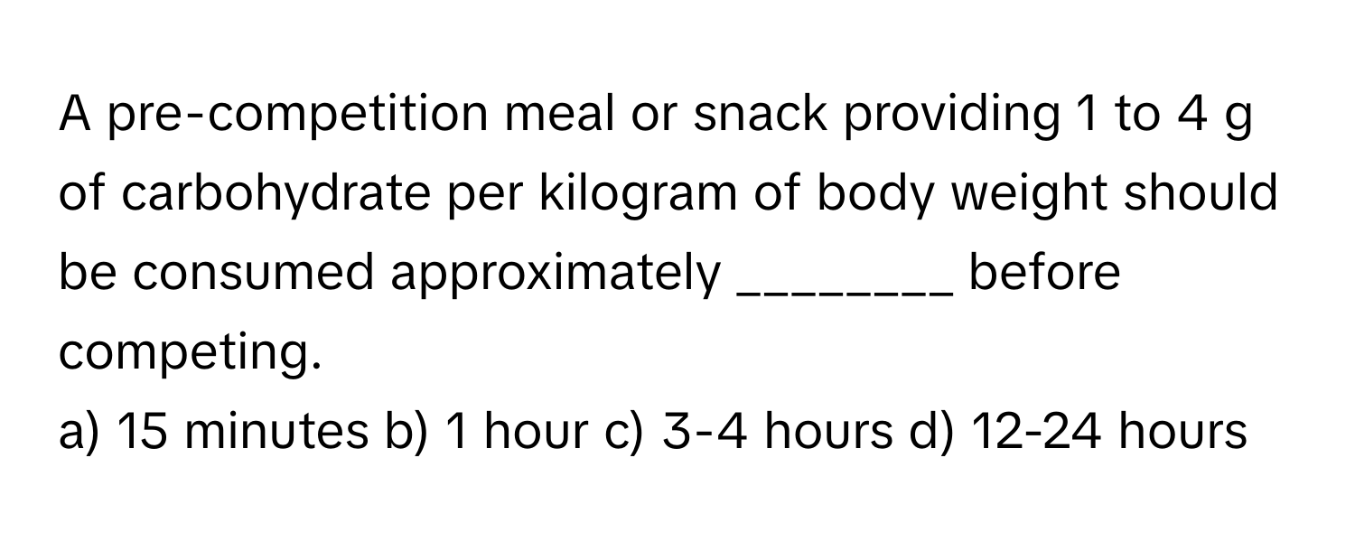 A pre-competition meal or snack providing 1 to 4 g of carbohydrate per kilogram of body weight should be consumed approximately ________ before competing.

a) 15 minutes b) 1 hour c) 3-4 hours d) 12-24 hours