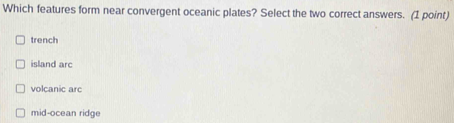 Which features form near convergent oceanic plates? Select the two correct answers. (1 point)
trench
island arc
volcanic arc
mid-ocean ridge