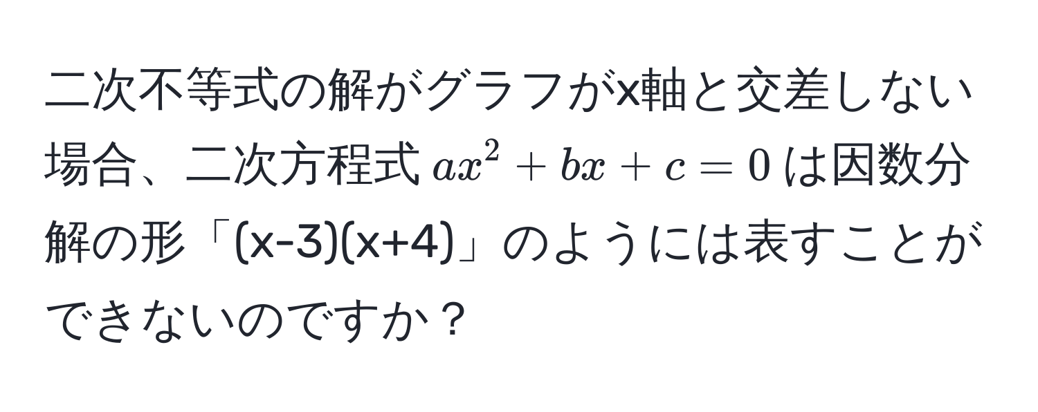 二次不等式の解がグラフがx軸と交差しない場合、二次方程式$ax^2 + bx + c = 0$は因数分解の形「(x-3)(x+4)」のようには表すことができないのですか？