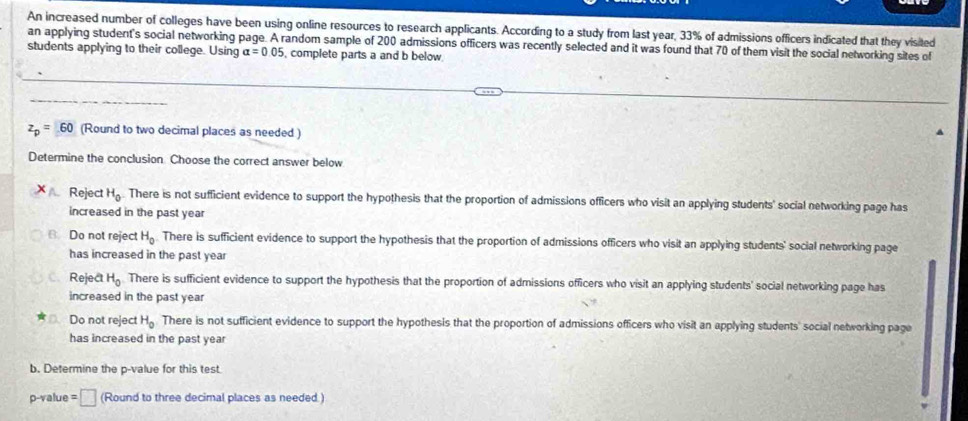 An increased number of colleges have been using online resources to research applicants. According to a study from last year, 33% of admissions officers indicated that they visited
an applying student's social networking page. A random sample of 200 admissions officers was recently selected and it was found that 70 of them visit the social networking sites of
students applying to their college. Using alpha =0.05 , complete parts a and b below
z_p=60 (Round to two decimal places as needed )
Determine the conclusion. Choose the correct answer below
Reject H_0. There is not sufficient evidence to support the hypothesis that the proportion of admissions officers who visit an applying students' social networking page has
increased in the past year
B. Do not reject H_0 There is sufficient evidence to support the hypothesis that the proportion of admissions officers who visit an applying students' social networking page
has increased in the past year
Reject H_0 There is sufficient evidence to support the hypothesis that the proportion of admissions officers who visit an applying students' social networking page has
increased in the past year
Do not reject H_0 There is not sufficient evidence to support the hypothesis that the proportion of admissions officers who visit an applying students' social networking page
has increased in the past year
b. Determine the p -value for this test
p -value =□ (Round to three decimal places as needed.)